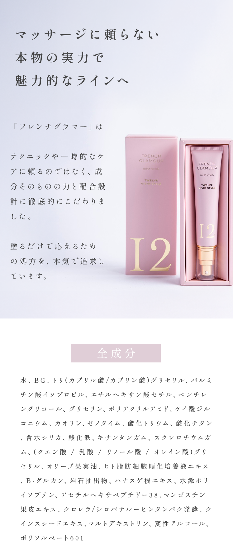 マッサージに頼らない本物の実力で魅力的なラインへ「フレンチグラマー」は、 テクニックや一時的なケアに頼るのではなく、成分そのものの力と配合設計に徹底的にこだわりました。 塗るだけで応えるための処方を、本気で追求しています。 全成分 水、BG、トリ(カプリル酸/カプリン酸)グリセリル、パルミチン酸イソプロピル、エチルヘキサン酸セチル、ペンチレングリコール、グリセリン、ポリアクリルアミド、ケイ酸ジルコニウム、カオリン、ゼノタイム、酸化トリウム、酸化チタン、含水シリカ、酸化鉄、キサンタンガム、スクレロチウムガム、(クエン酸 / 乳酸 / リノール酸 / オレイン酸)グリセリル、オリーブ果実油、ヒト脂肪細胞順化培養液エキス、B-グルカン、岩石抽出物、ハナスゲ根エキス、水添ポリイソブテン、アセチルヘキサペプチドー38、マンゴスチン果皮エキス、クロレラ/シロバナルーピンタンパク発酵、クインスシードエキス、マルトデキストリン、変性アルコール、ポリソルベート601